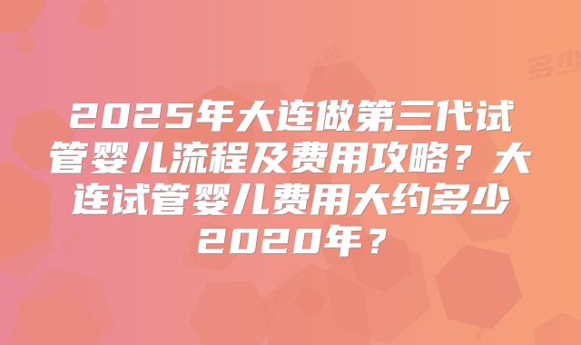 2025年大连做第三代试管婴儿流程及费用攻略？大连试管婴儿费用大约多少2020年？
