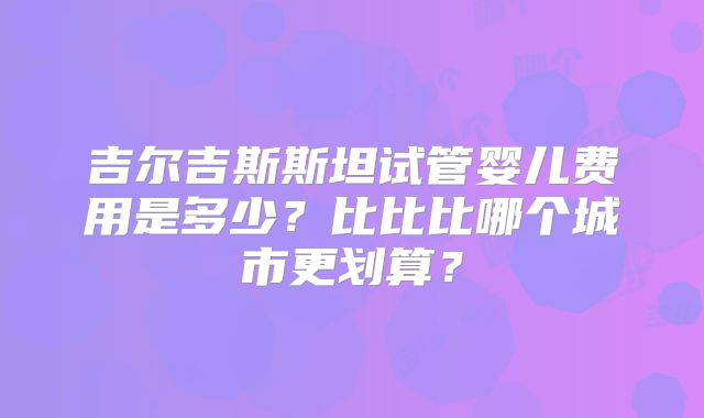 吉尔吉斯斯坦试管婴儿费用是多少?比比比哪个城市更划算?