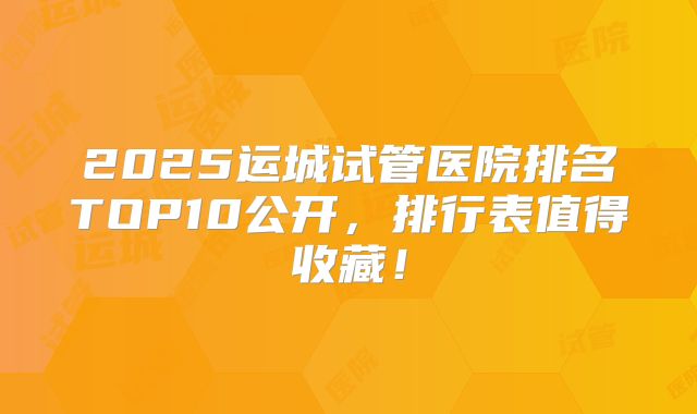 2025运城试管医院排名TOP10公开,排行表值得收藏!