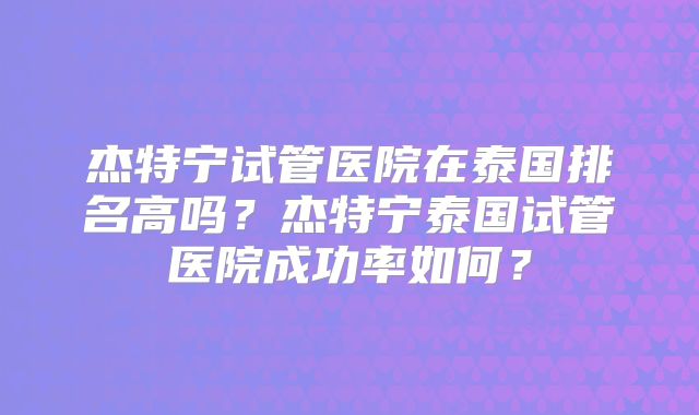 杰特宁试管医院在泰国排名高吗?杰特宁泰国试管医院成功率如何?