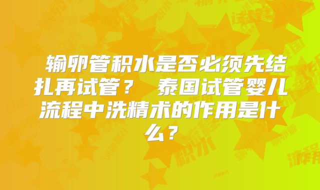 输卵管积水是否必须先结扎再试管?泰国试管婴儿流程中洗精术的作用是什么?