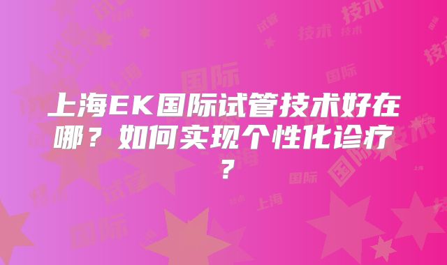 上海EK国际试管技术好在哪?如何实现个性化诊疗?