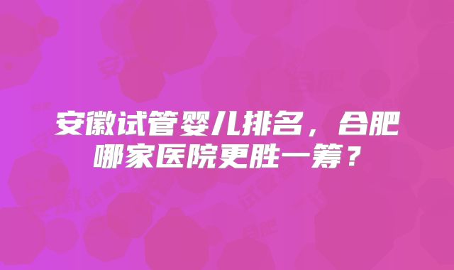 安徽试管婴儿排名，合肥哪家医院更胜一筹？