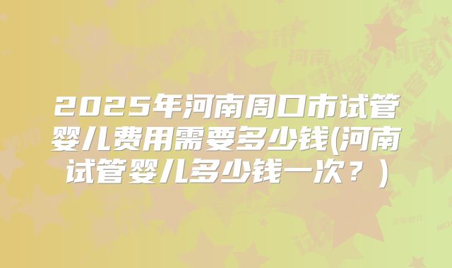 2025年河南周口市试管婴儿费用需要多少钱(河南试管婴儿多少钱一次?)