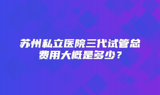 苏州私立医院三代试管总费用大概是多少？