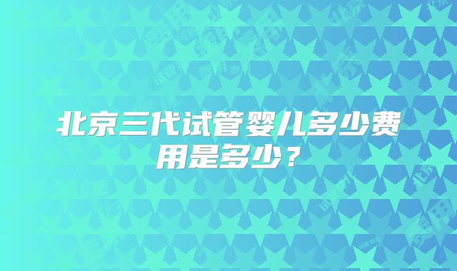 北京三代试管婴儿多少费用是多少?