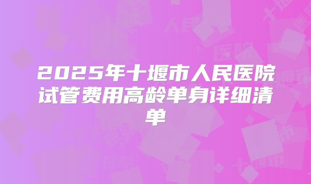 2025年十堰市人民医院试管费用高龄单身详细清单