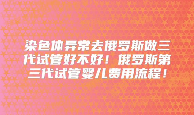 染色体异常去俄罗斯做三代试管好不好！俄罗斯第三代试管婴儿费用流程！