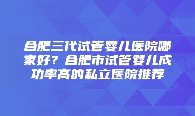 合肥三代试管婴儿医院哪家好？合肥市试管婴儿成功率高的私立医院推荐