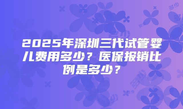 2025年深圳三代试管婴儿费用多少？医保报销比例是多少？