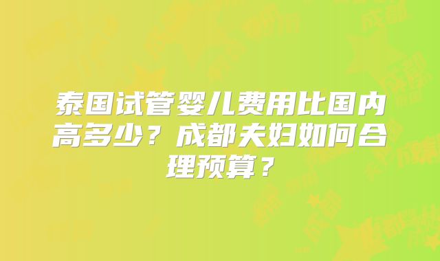 泰国试管婴儿费用比国内高多少？成都夫妇如何合理预算？