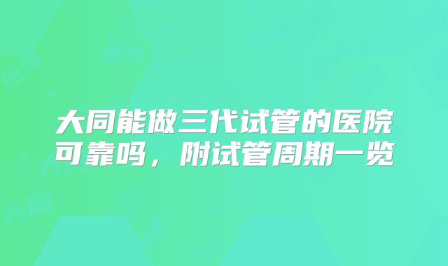大同能做三代试管的医院可靠吗,附试管周期一览