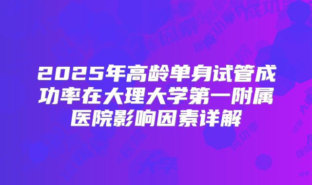2025年高龄单身试管成功率在大理大学第一附属医院影响因素详解