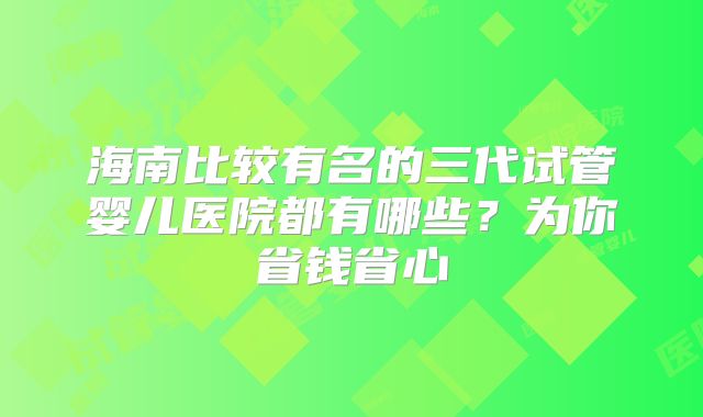 海南比较有名的三代试管婴儿医院都有哪些？为你省钱省心