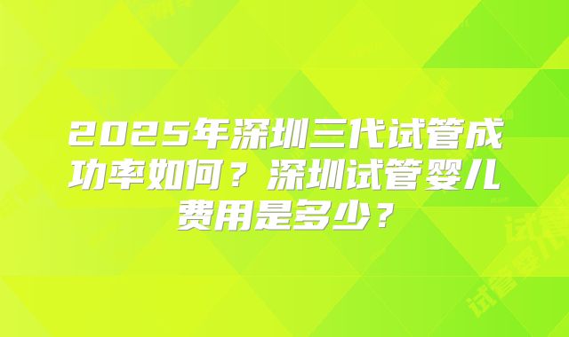 2025年深圳三代试管成功率如何？深圳试管婴儿费用是多少？