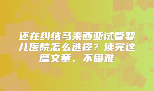 还在纠结马来西亚试管婴儿医院怎么选择?读完这篇文章,不困难