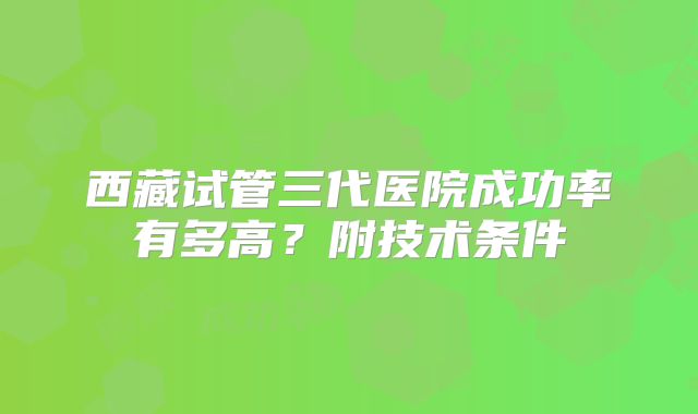 西藏试管三代医院成功率有多高?附技术条件
