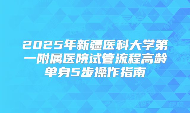 2025年新疆医科大学第一附属医院试管流程高龄单身5步操作指南