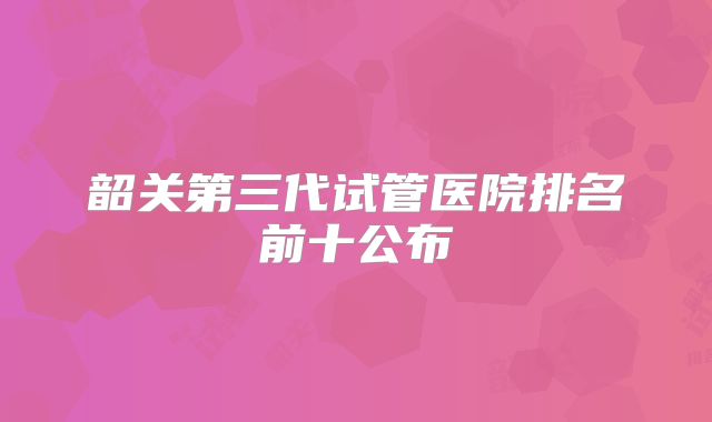 韶关第三代试管医院排名前十公布