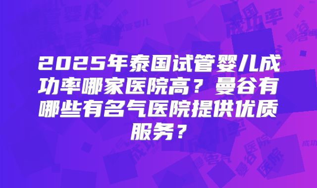 2025年泰国试管婴儿成功率哪家医院高？曼谷有哪些有名气医院提供优质服务？