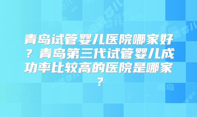 青岛试管婴儿医院哪家好?青岛第三代试管婴儿成功率比较高的医院是哪家?