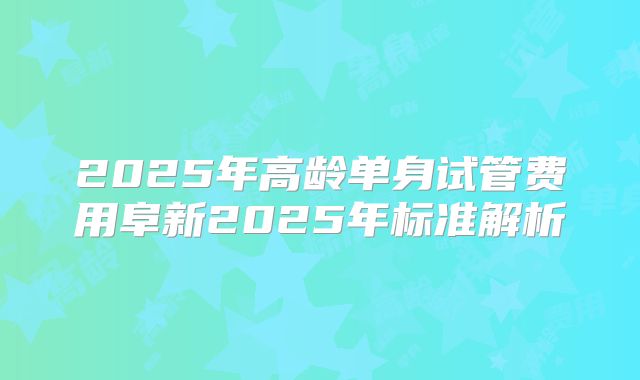 2025年高龄单身试管费用阜新2025年标准解析