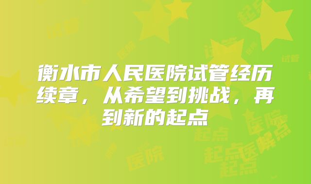 衡水市人民医院试管经历续章，从希望到挑战，再到新的起点