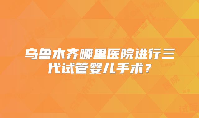乌鲁木齐哪里医院进行三代试管婴儿手术?