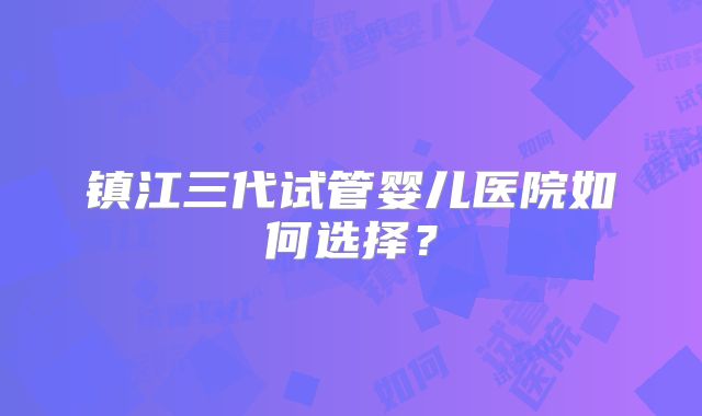 镇江三代试管婴儿医院如何选择?