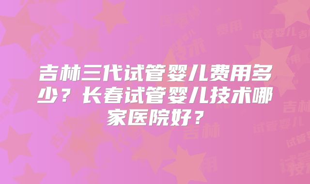 吉林三代试管婴儿费用多少?长春试管婴儿技术哪家医院好?