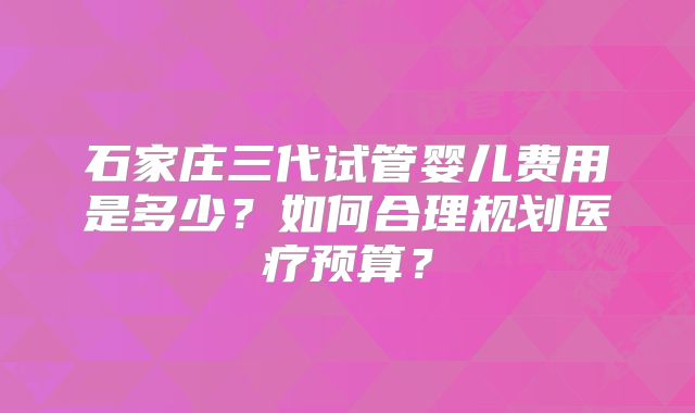 石家庄三代试管婴儿费用是多少？如何合理规划医疗预算？
