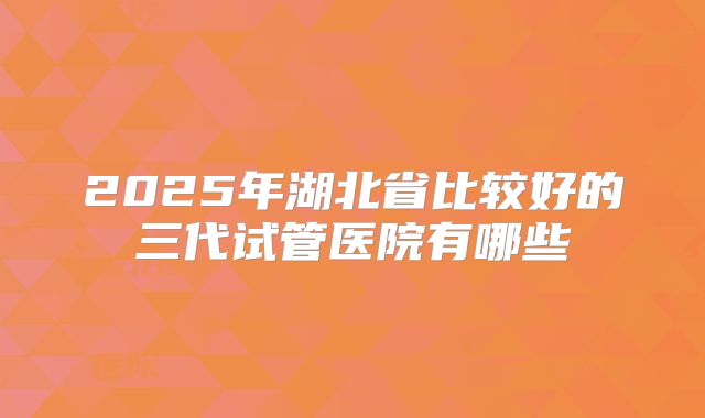 2025年湖北省比较好的三代试管医院有哪些
