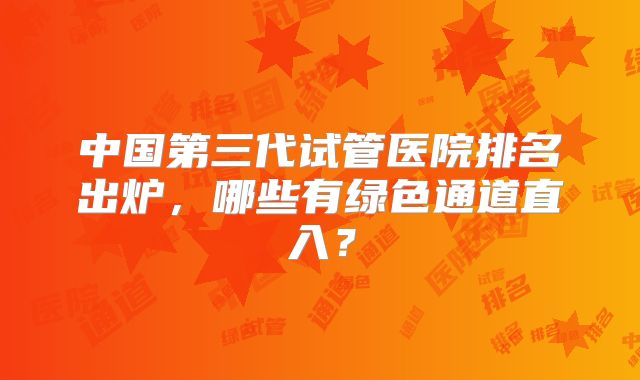 中国第三代试管医院排名出炉,哪些有绿色通道直入?