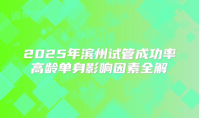 2025年滨州试管成功率高龄单身影响因素全解