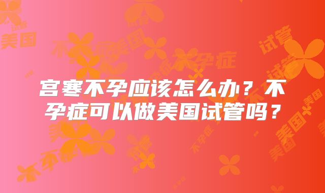宫寒不孕应该怎么办?不孕症可以做美国试管吗?