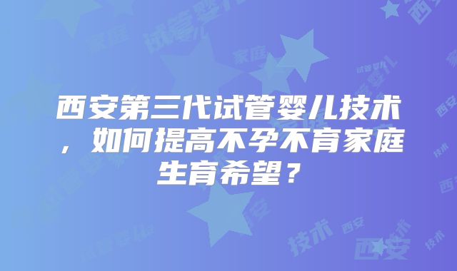 西安第三代试管婴儿技术，如何提高不孕不育家庭生育希望？
