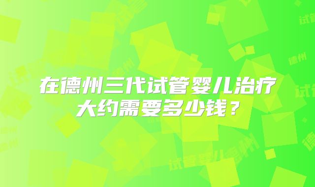 在德州三代试管婴儿治疗大约需要多少钱？