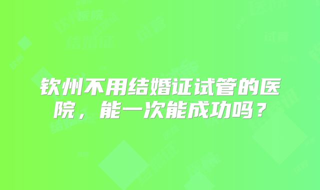 钦州不用结婚证试管的医院,能一次能成功吗?
