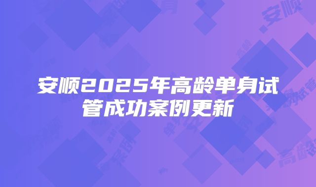 安顺2025年高龄单身试管成功案例更新