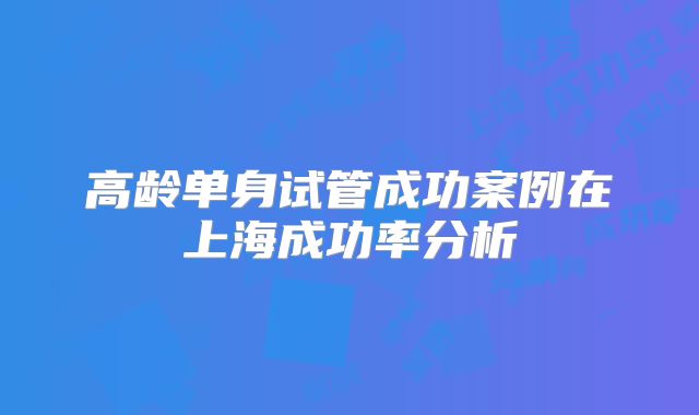 高龄单身试管成功案例在上海成功率分析