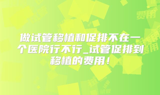 做试管移植和促排不在一个医院行不行_试管促排到移植的费用!