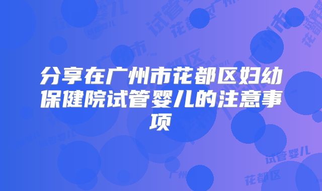 分享在广州市花都区妇幼保健院试管婴儿的注意事项