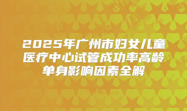 2025年广州市妇女儿童医疗中心试管成功率高龄单身影响因素全解