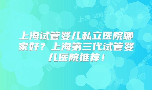 上海试管婴儿私立医院哪家好？上海第三代试管婴儿医院推荐！