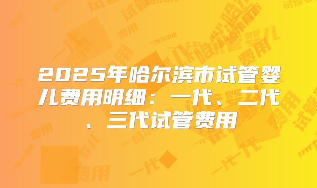 2025年哈尔滨市试管婴儿费用明细：一代、二代、三代试管费用