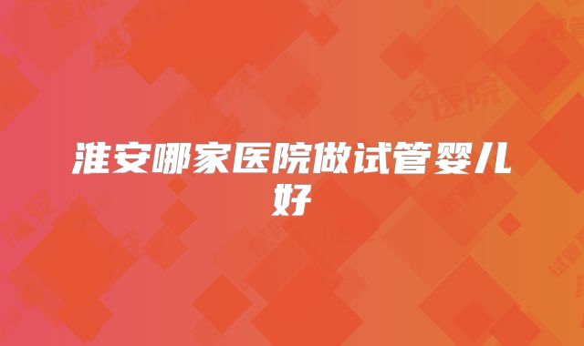 淮安哪家医院做试管婴儿好