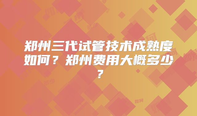 郑州三代试管技术成熟度如何?郑州费用大概多少?