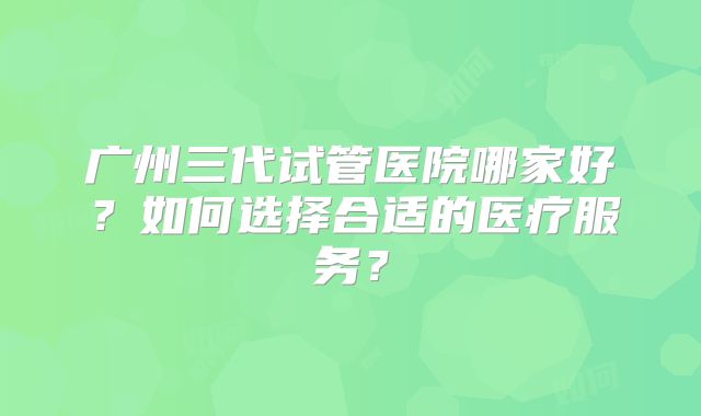 广州三代试管医院哪家好?如何选择合适的医疗服务?