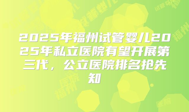 2025年福州试管婴儿2025年私立医院有望开展第三代，公立医院排名抢先知