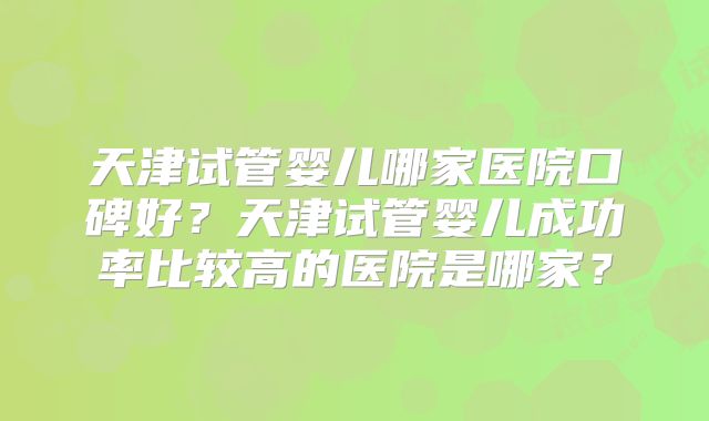 天津试管婴儿哪家医院口碑好？天津试管婴儿成功率比较高的医院是哪家？